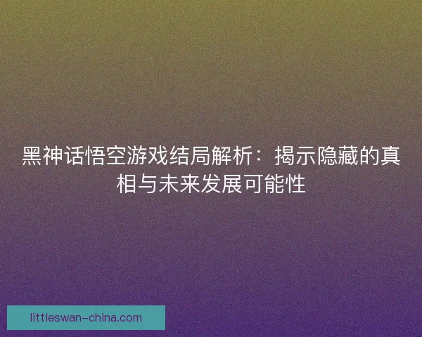 黑神话悟空游戏结局解析：揭示隐藏的真相与未来发展可能性