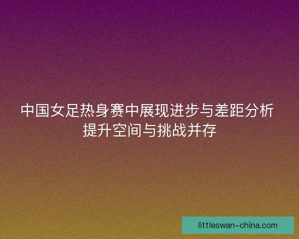 中国女足热身赛中展现进步与差距分析 提升空间与挑战并存