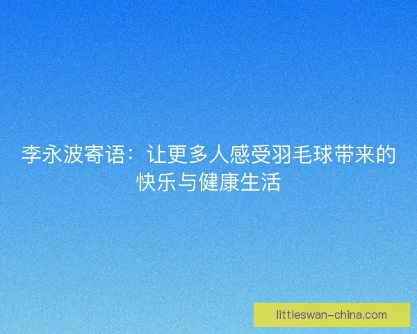 李永波寄语：让更多人感受羽毛球带来的快乐与健康生活