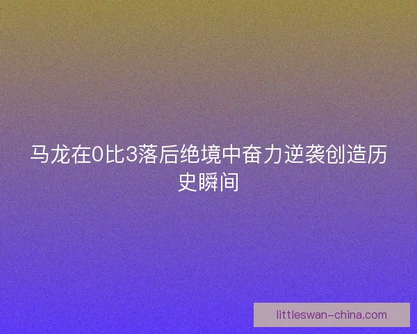 马龙在0比3落后绝境中奋力逆袭创造历史瞬间