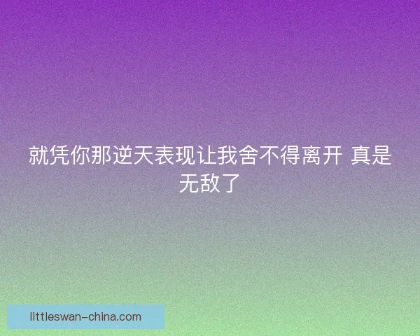 就凭你那逆天表现让我舍不得离开 真是无敌了