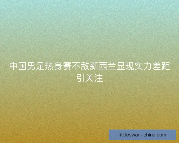 中国男足热身赛不敌新西兰显现实力差距引关注