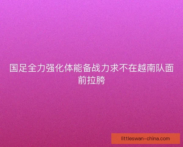国足全力强化体能备战力求不在越南队面前拉胯