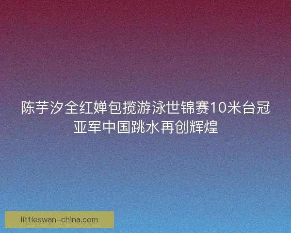陈芋汐全红婵包揽游泳世锦赛10米台冠亚军中国跳水再创辉煌