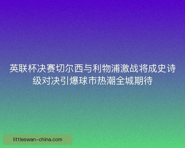 英联杯决赛切尔西与利物浦激战将成史诗级对决引爆球市热潮全城期待