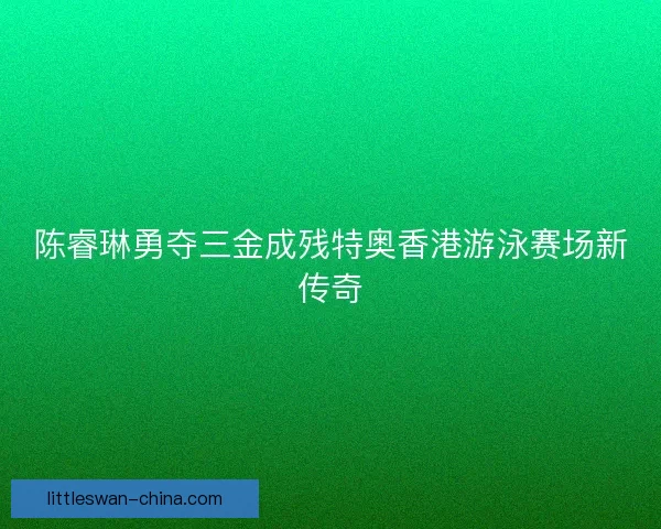 陈睿琳勇夺三金成残特奥香港游泳赛场新传奇