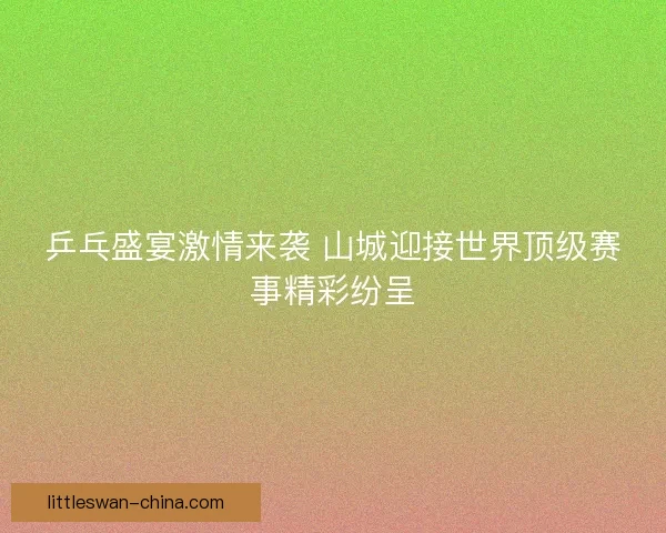 乒乓盛宴激情来袭 山城迎接世界顶级赛事精彩纷呈