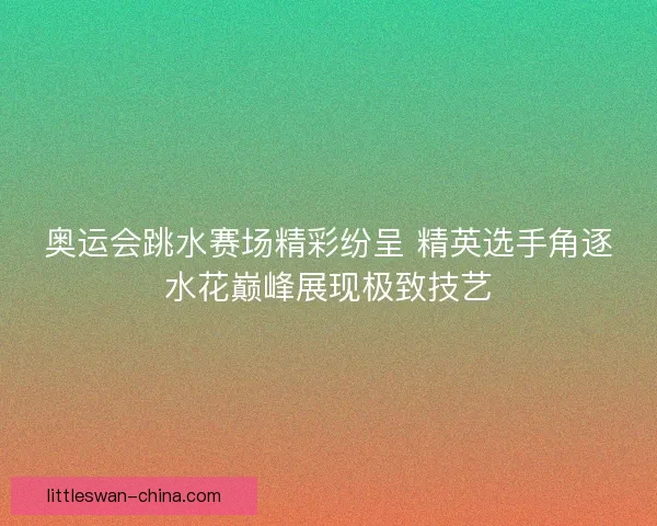 奥运会跳水赛场精彩纷呈 精英选手角逐水花巅峰展现极致技艺