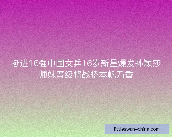 挺进16强中国女乒16岁新星爆发孙颖莎师妹晋级将战桥本帆乃香